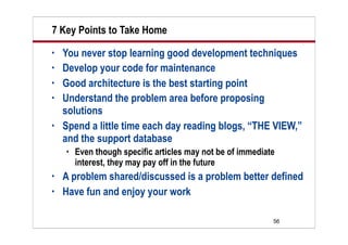7 Key Points to Take Home
•   You never stop learning good development techniques
•   Develop your code for maintenance
•   Good architecture is the best starting point
•   Understand the problem area before proposing
    solutions
•   Spend a little time each day reading blogs, “THE VIEW,”
    and the support database
       Even though specific articles may not be of immediate
        interest, they may pay off in the future
•   A problem shared/discussed is a problem better defined
•   Have fun and enjoy your work

                                                            56
 