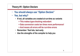 Theory #1: Option Declare
•   You should always use “Option Declare”
•   Yes, but why?
       If not, all variables are created at run-time as variants
           This makes type-checking redundant
           Data conversion costs ten times more performance!
           And means all errors will be run-time errors
       Remember: Test lots, test early
       Use the strengths of the compiler to help you




                                                                6
 