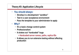 Theory #3: Application Lifecycle
•   You should always:
       Develop in a development “sandbox”
       Test in a user acceptance environment
       Pass the template to your administrator to apply
•   Why?
       It’s a basic change control system
       Professionalism
       It shakes out “hardcoded” bugs
           Hardcoded server names, paths, replica IDs
       It allows you to run extensive testing without affecting
        production



                                                                   8
 