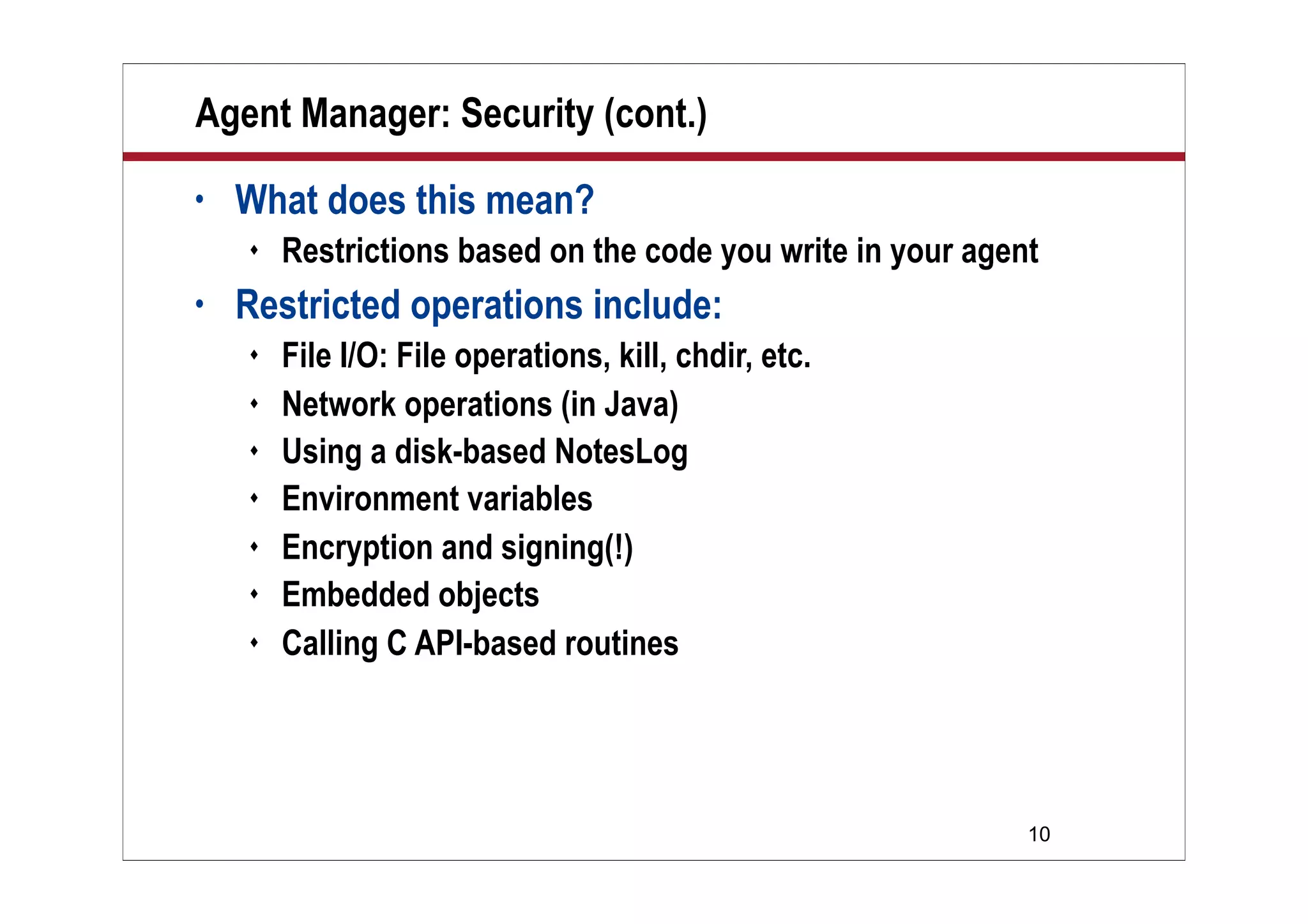 10
Agent Manager: Security (cont.)
• What does this mean?
 Restrictions based on the code you write in your agent
• Restricted operations include:
 File I/O: File operations, kill, chdir, etc.
 Network operations (in Java)
 Using a disk-based NotesLog
 Environment variables
 Encryption and signing(!)
 Embedded objects
 Calling C API-based routines
 
