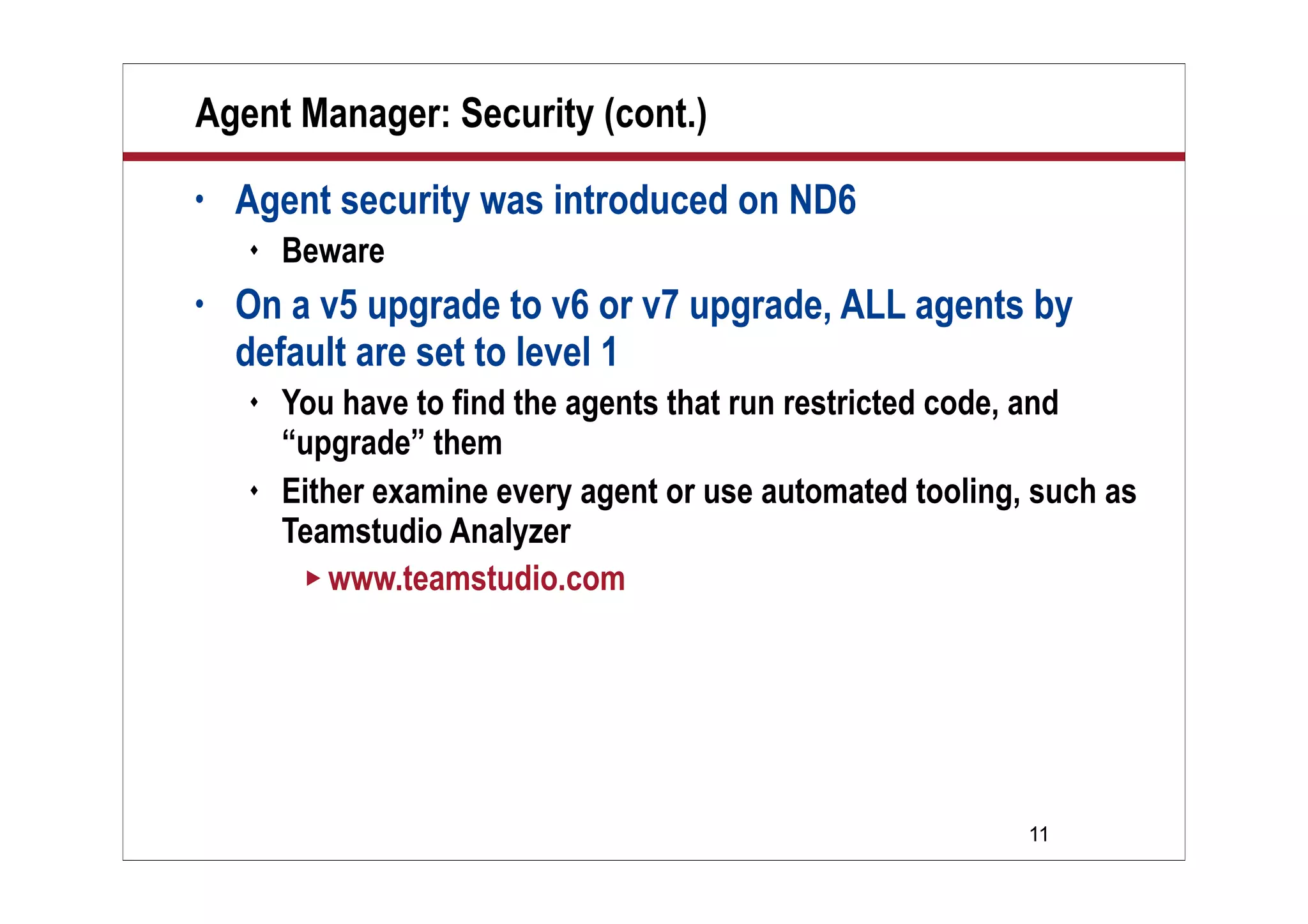 11
Agent Manager: Security (cont.)
• Agent security was introduced on ND6
 Beware
• On a v5 upgrade to v6 or v7 upgrade, ALL agents by
default are set to level 1
 You have to find the agents that run restricted code, and
“upgrade” them
 Either examine every agent or use automated tooling, such as
Teamstudio Analyzer
 www.teamstudio.com
 