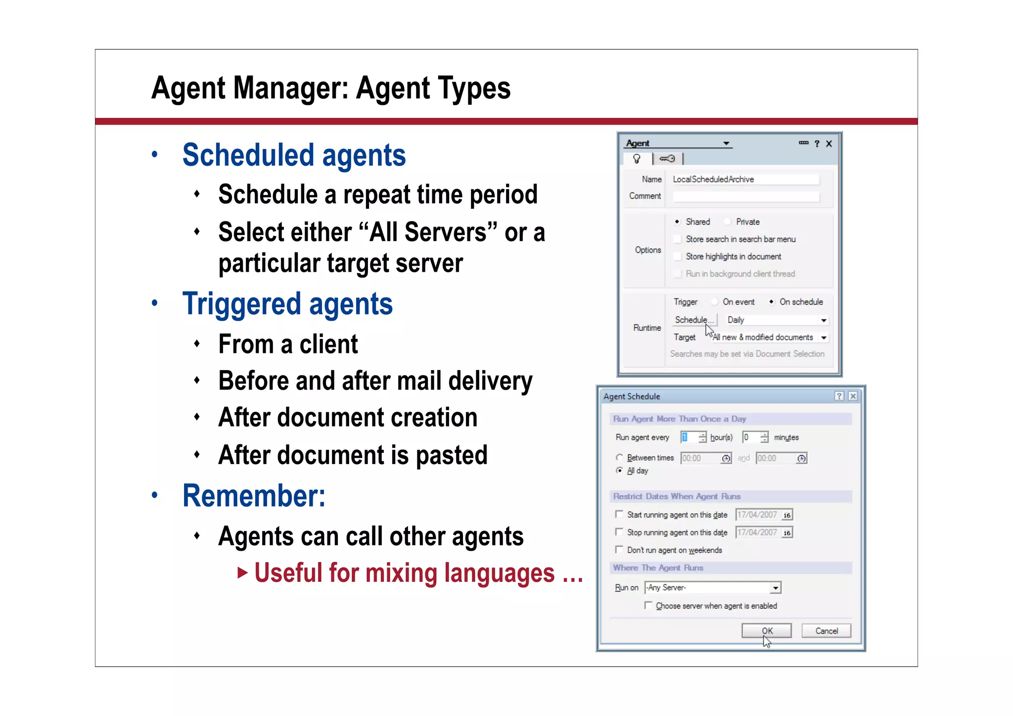 12
Agent Manager: Agent Types
• Scheduled agents
 Schedule a repeat time period
 Select either “All Servers” or a
particular target server
• Triggered agents
 From a client
 Before and after mail delivery
 After document creation
 After document is pasted
• Remember:
 Agents can call other agents
 Useful for mixing languages …
 