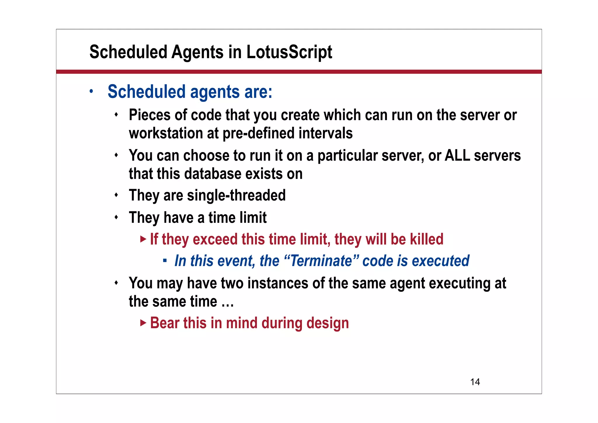 14
Scheduled Agents in LotusScript
• Scheduled agents are:
 Pieces of code that you create which can run on the server or
workstation at pre-defined intervals
 You can choose to run it on a particular server, or ALL servers
that this database exists on
 They are single-threaded
 They have a time limit
 If they exceed this time limit, they will be killed
 In this event, the “Terminate” code is executed
 You may have two instances of the same agent executing at
the same time …
 Bear this in mind during design
 