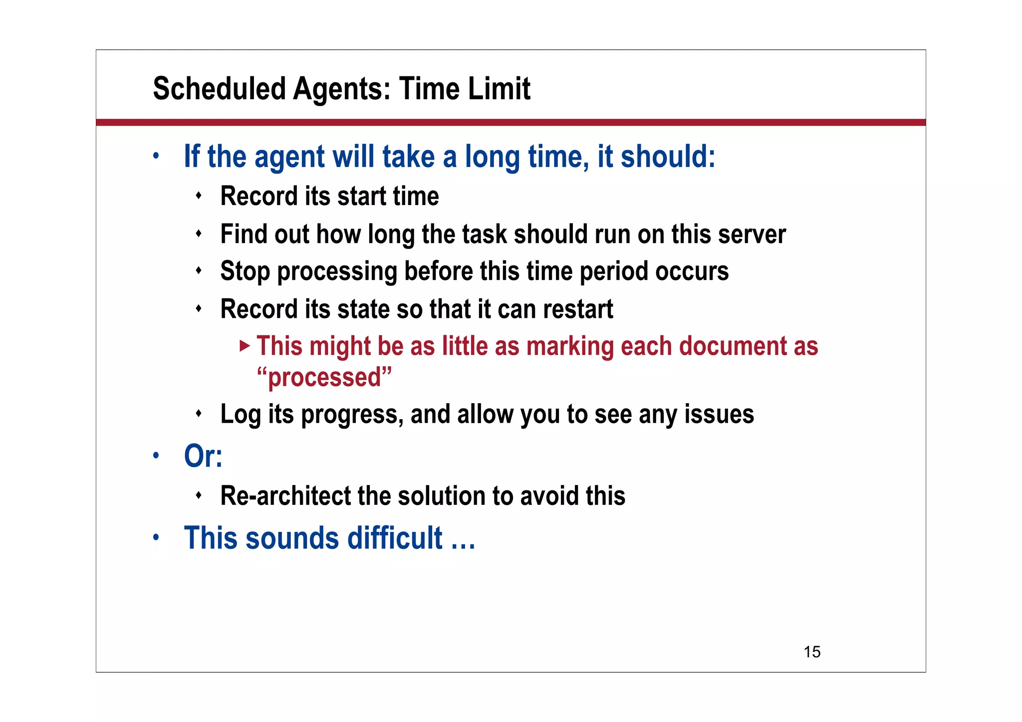 15
Scheduled Agents: Time Limit
• If the agent will take a long time, it should:
 Record its start time
 Find out how long the task should run on this server
 Stop processing before this time period occurs
 Record its state so that it can restart
 This might be as little as marking each document as
“processed”
 Log its progress, and allow you to see any issues
• Or:
 Re-architect the solution to avoid this
• This sounds difficult …
 