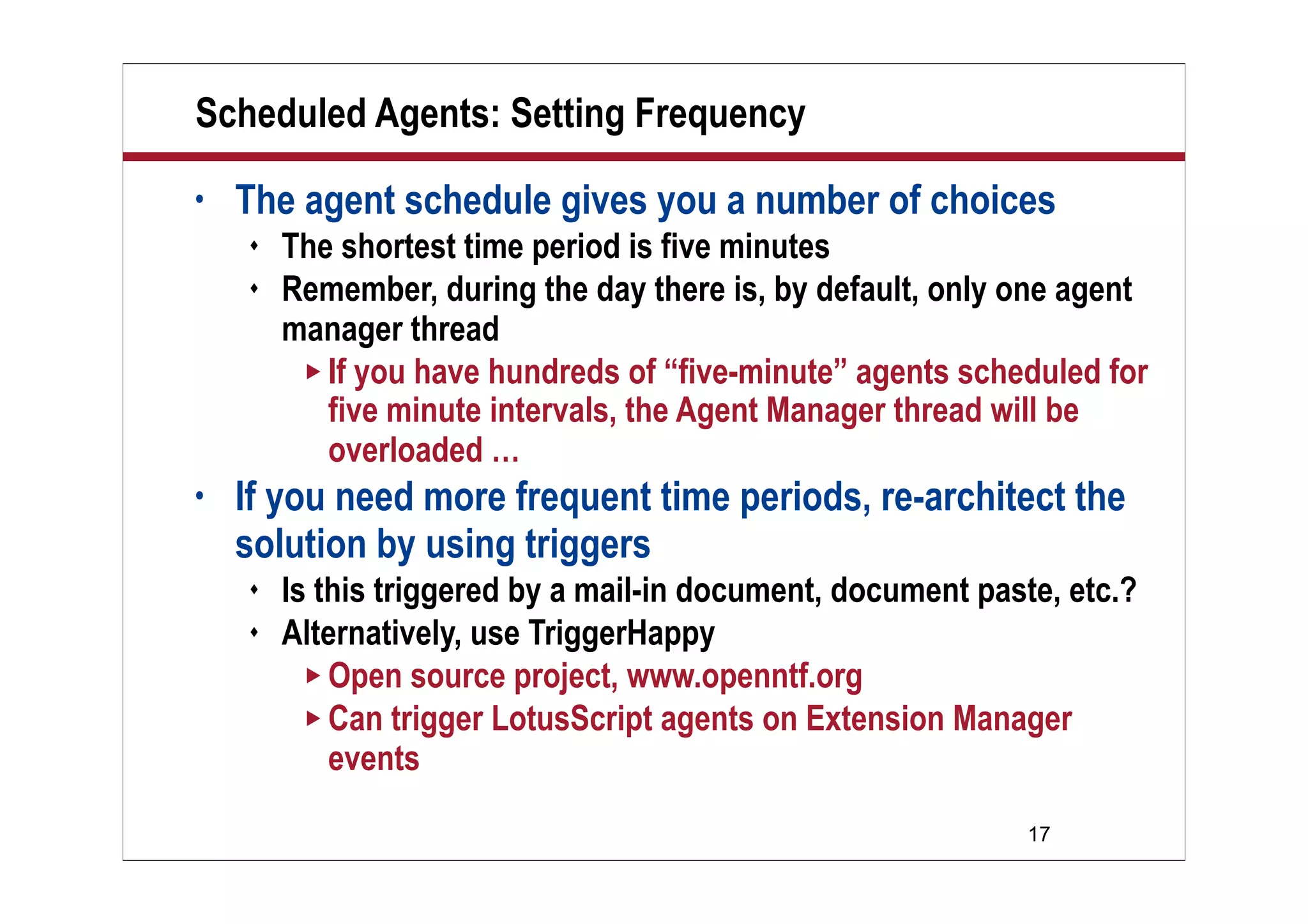 17
Scheduled Agents: Setting Frequency
• The agent schedule gives you a number of choices
 The shortest time period is five minutes
 Remember, during the day there is, by default, only one agent
manager thread
 If you have hundreds of “five-minute” agents scheduled for
five minute intervals, the Agent Manager thread will be
overloaded …
• If you need more frequent time periods, re-architect the
solution by using triggers
 Is this triggered by a mail-in document, document paste, etc.?
 Alternatively, use TriggerHappy
 Open source project, www.openntf.org
 Can trigger LotusScript agents on Extension Manager
events
 