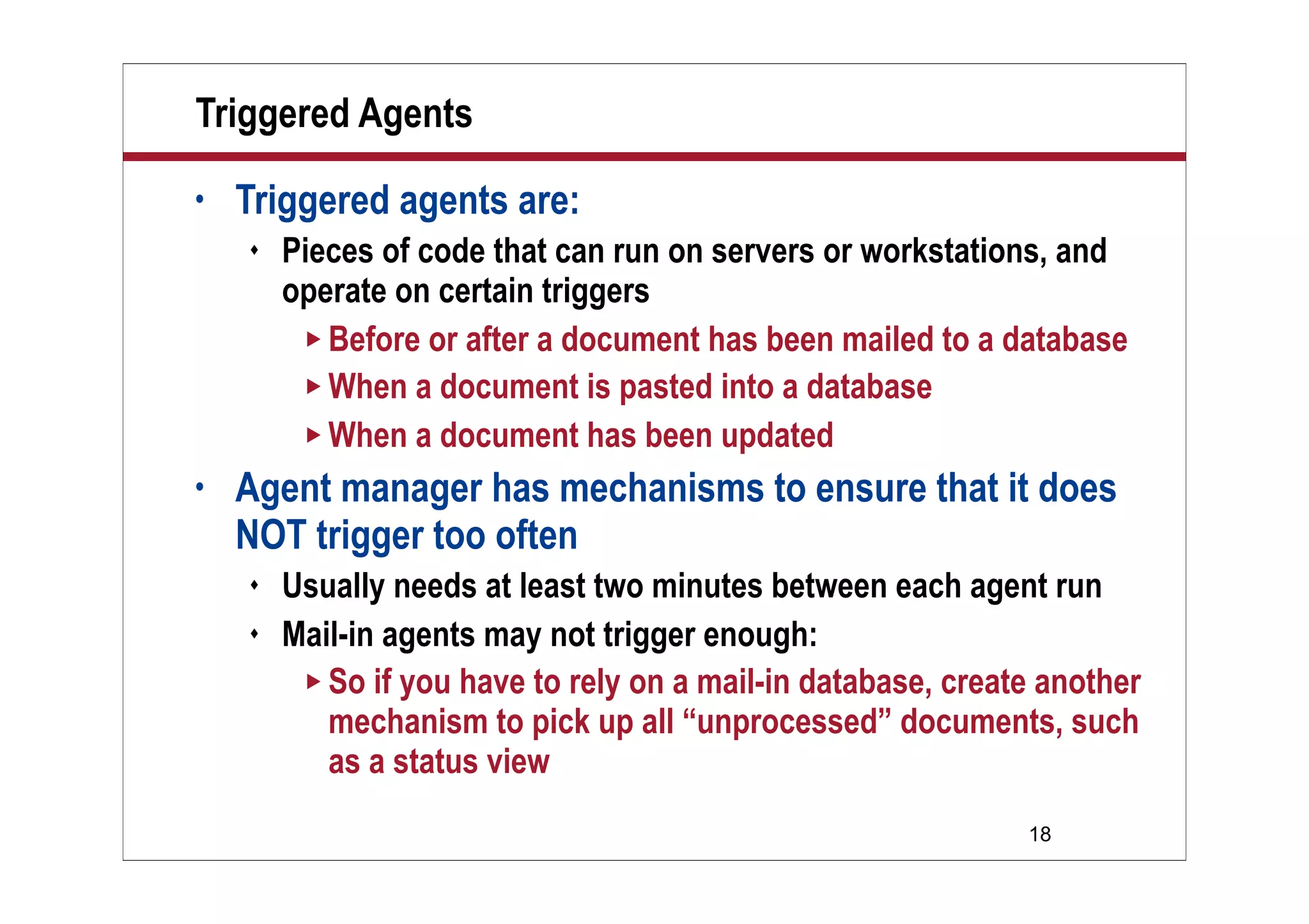 18
Triggered Agents
• Triggered agents are:
 Pieces of code that can run on servers or workstations, and
operate on certain triggers
 Before or after a document has been mailed to a database
 When a document is pasted into a database
 When a document has been updated
• Agent manager has mechanisms to ensure that it does
NOT trigger too often
 Usually needs at least two minutes between each agent run
 Mail-in agents may not trigger enough:
 So if you have to rely on a mail-in database, create another
mechanism to pick up all “unprocessed” documents, such
as a status view
 