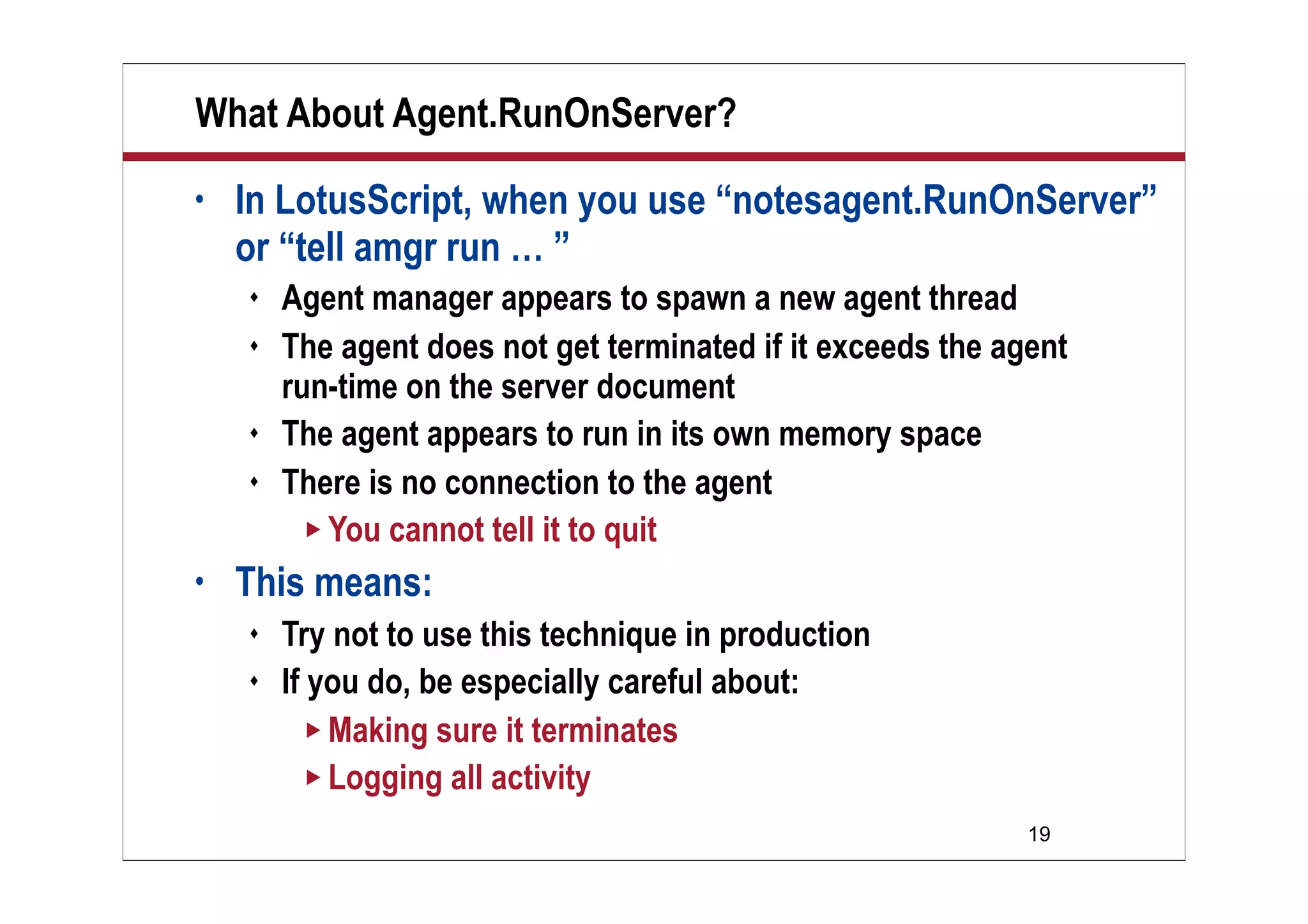 19
What About Agent.RunOnServer?
• In LotusScript, when you use “notesagent.RunOnServer”
or “tell amgr run … ”
 Agent manager appears to spawn a new agent thread
 The agent does not get terminated if it exceeds the agent
run-time on the server document
 The agent appears to run in its own memory space
 There is no connection to the agent
 You cannot tell it to quit
• This means:
 Try not to use this technique in production
 If you do, be especially careful about:
 Making sure it terminates
 Logging all activity
 