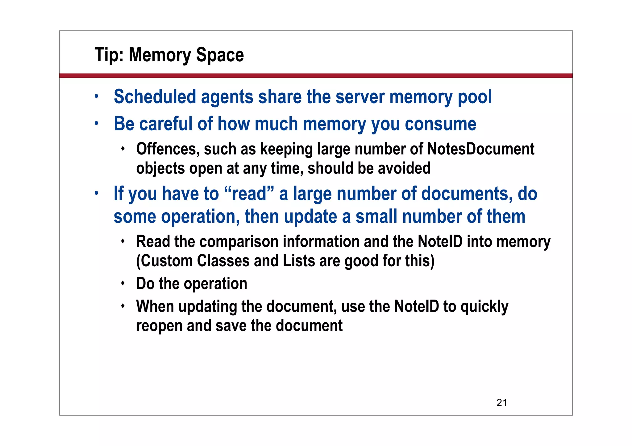 21
Tip: Memory Space
• Scheduled agents share the server memory pool
• Be careful of how much memory you consume
 Offences, such as keeping large number of NotesDocument
objects open at any time, should be avoided
• If you have to “read” a large number of documents, do
some operation, then update a small number of them
 Read the comparison information and the NoteID into memory
(Custom Classes and Lists are good for this)
 Do the operation
 When updating the document, use the NoteID to quickly
reopen and save the document
 