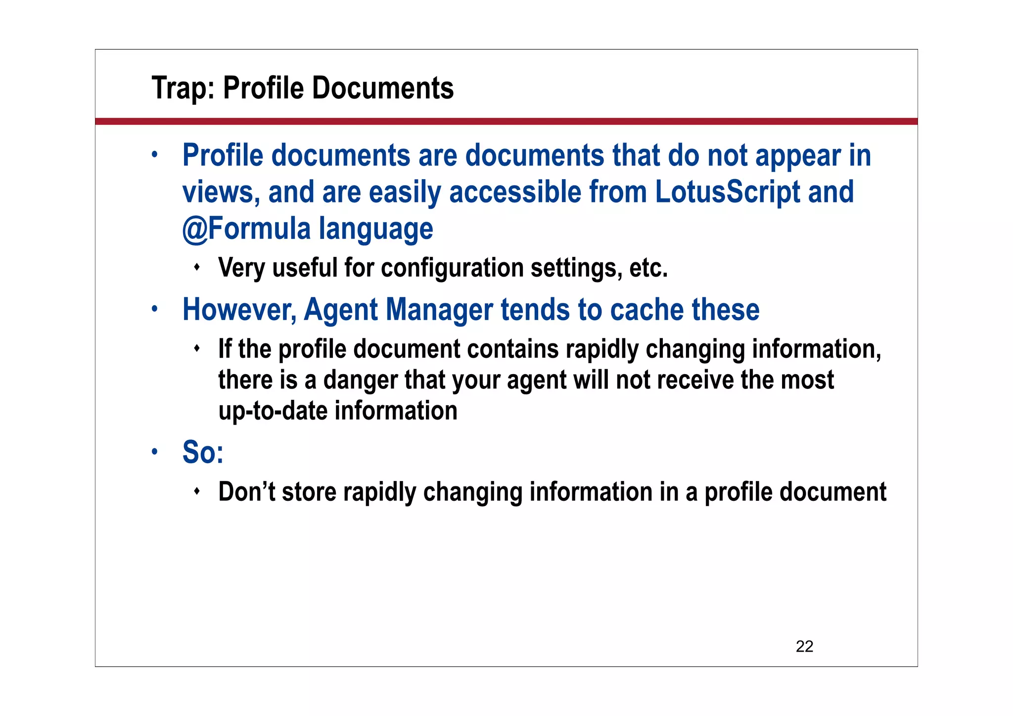 22
Trap: Profile Documents
• Profile documents are documents that do not appear in
views, and are easily accessible from LotusScript and
@Formula language
 Very useful for configuration settings, etc.
• However, Agent Manager tends to cache these
 If the profile document contains rapidly changing information,
there is a danger that your agent will not receive the most
up-to-date information
• So:
 Don’t store rapidly changing information in a profile document
 