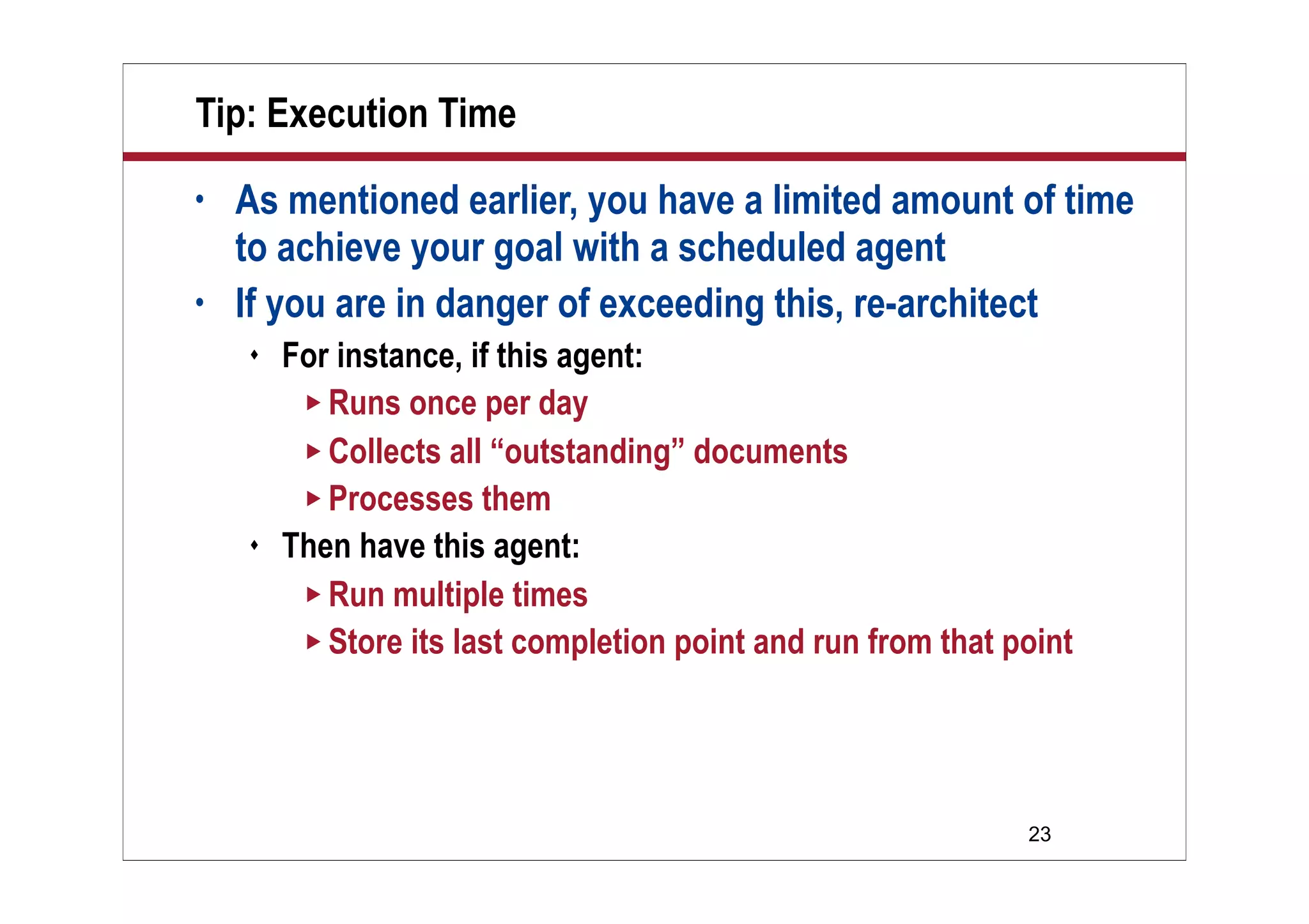23
Tip: Execution Time
• As mentioned earlier, you have a limited amount of time
to achieve your goal with a scheduled agent
• If you are in danger of exceeding this, re-architect
 For instance, if this agent:
 Runs once per day
 Collects all “outstanding” documents
 Processes them
 Then have this agent:
 Run multiple times
 Store its last completion point and run from that point
 