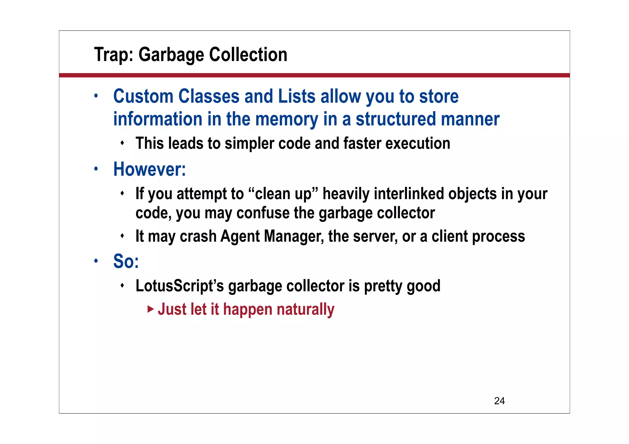 24
Trap: Garbage Collection
• Custom Classes and Lists allow you to store
information in the memory in a structured manner
 This leads to simpler code and faster execution
• However:
 If you attempt to “clean up” heavily interlinked objects in your
code, you may confuse the garbage collector
 It may crash Agent Manager, the server, or a client process
• So:
 LotusScript’s garbage collector is pretty good
 Just let it happen naturally
 