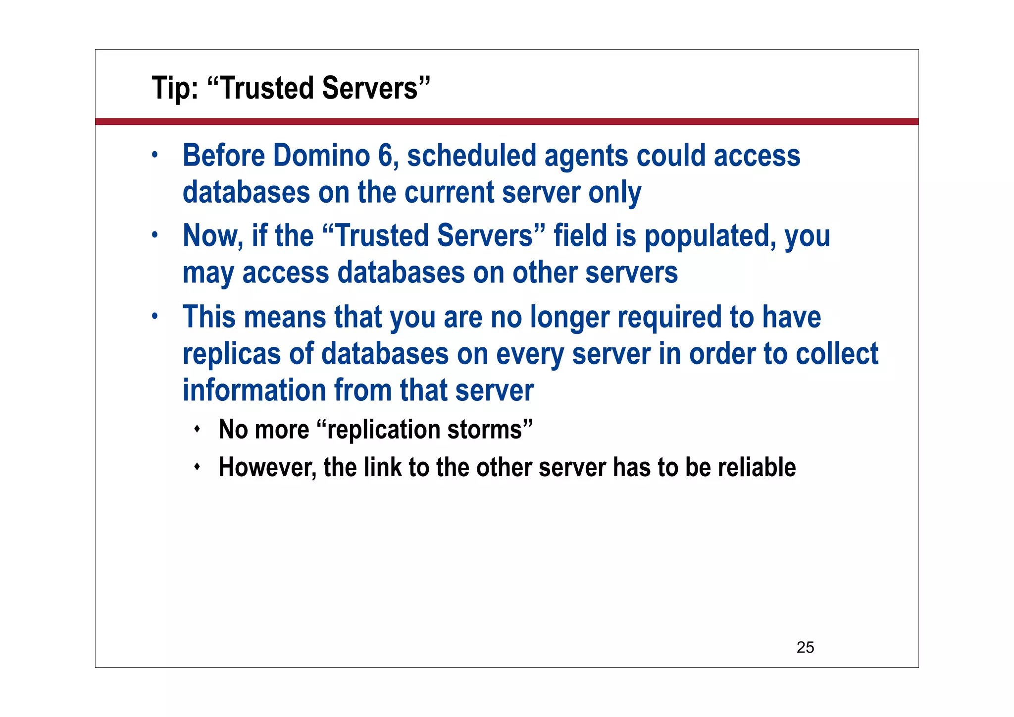 25
Tip: “Trusted Servers”
• Before Domino 6, scheduled agents could access
databases on the current server only
• Now, if the “Trusted Servers” field is populated, you
may access databases on other servers
• This means that you are no longer required to have
replicas of databases on every server in order to collect
information from that server
 No more “replication storms”
 However, the link to the other server has to be reliable
 