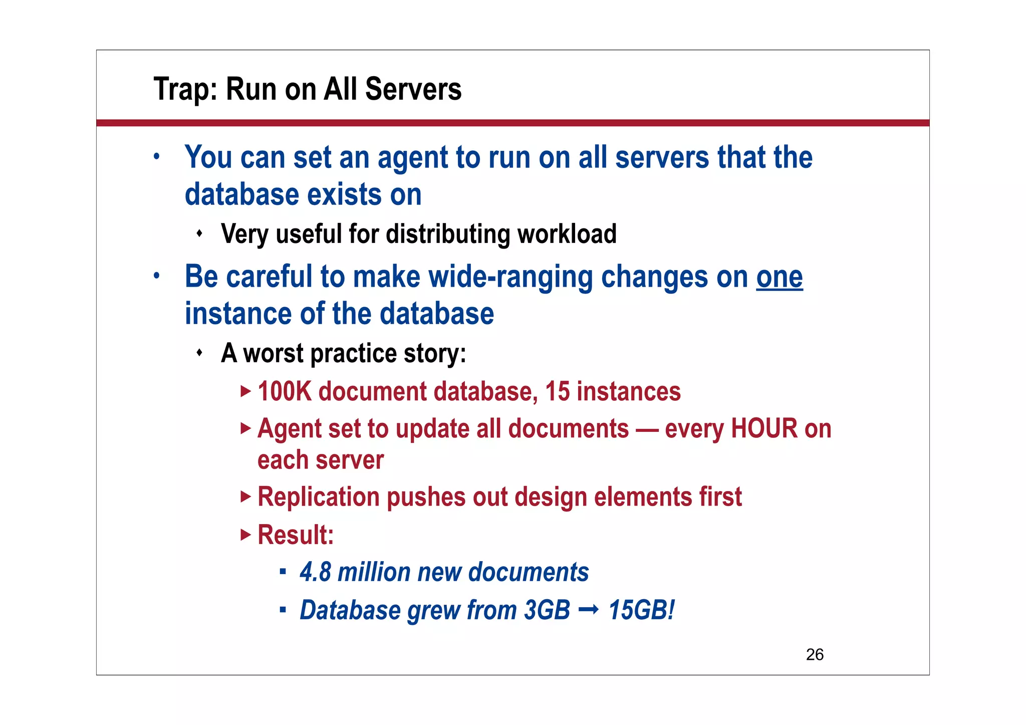 26
Trap: Run on All Servers
• You can set an agent to run on all servers that the
database exists on
 Very useful for distributing workload
• Be careful to make wide-ranging changes on one
instance of the database
 A worst practice story:
 100K document database, 15 instances
 Agent set to update all documents — every HOUR on
each server
 Replication pushes out design elements first
 Result:
 4.8 million new documents
 Database grew from 3GB  15GB!
 