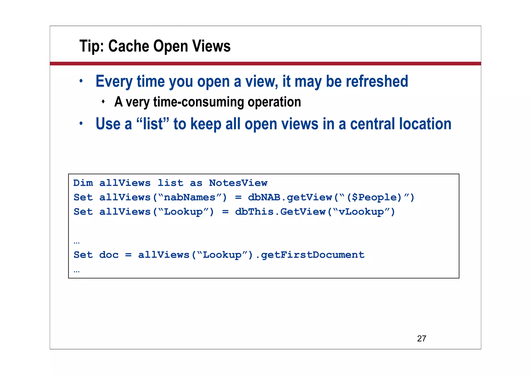 27
Tip: Cache Open Views
• Every time you open a view, it may be refreshed
 A very time-consuming operation
• Use a “list” to keep all open views in a central location
Dim allViews list as NotesView
Set allViews(“nabNames”) = dbNAB.getView(“($People)”)
Set allViews(“Lookup”) = dbThis.GetView(“vLookup”)
…
Set doc = allViews(“Lookup”).getFirstDocument
…
 