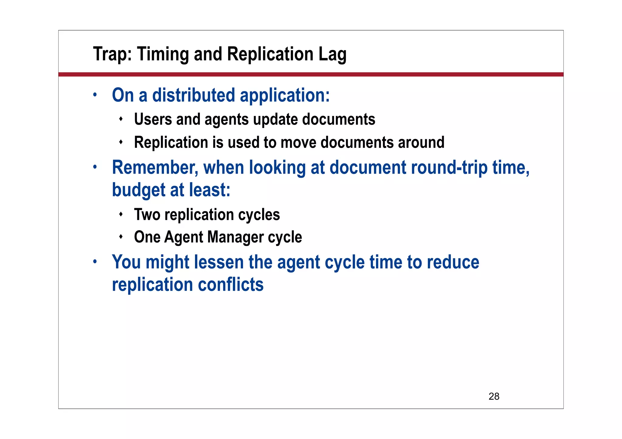 28
Trap: Timing and Replication Lag
• On a distributed application:
 Users and agents update documents
 Replication is used to move documents around
• Remember, when looking at document round-trip time,
budget at least:
 Two replication cycles
 One Agent Manager cycle
• You might lessen the agent cycle time to reduce
replication conflicts
 
