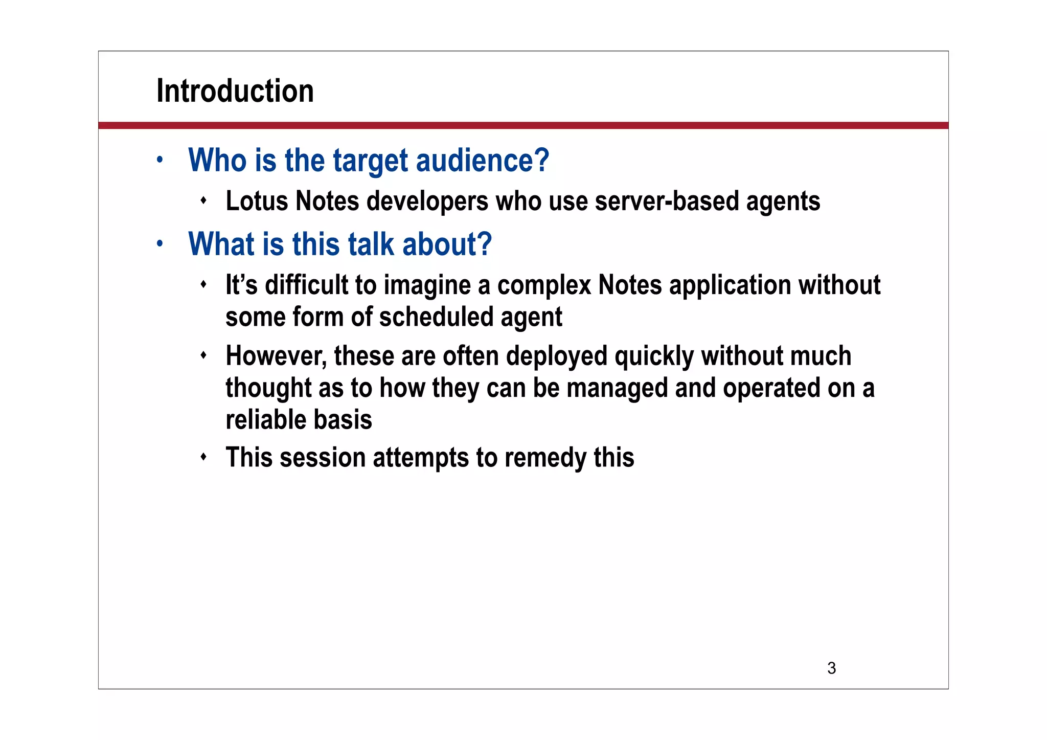 3
Introduction
• Who is the target audience?
 Lotus Notes developers who use server-based agents
• What is this talk about?
 It’s difficult to imagine a complex Notes application without
some form of scheduled agent
 However, these are often deployed quickly without much
thought as to how they can be managed and operated on a
reliable basis
 This session attempts to remedy this
 