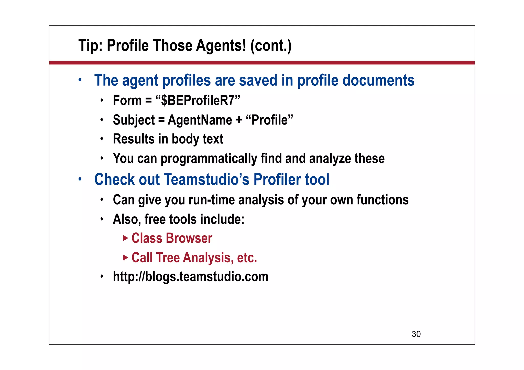 30
Tip: Profile Those Agents! (cont.)
• The agent profiles are saved in profile documents
 Form = “$BEProfileR7”
 Subject = AgentName + “Profile”
 Results in body text
 You can programmatically find and analyze these
• Check out Teamstudio’s Profiler tool
 Can give you run-time analysis of your own functions
 Also, free tools include:
 Class Browser
 Call Tree Analysis, etc.
 http://blogs.teamstudio.com
 