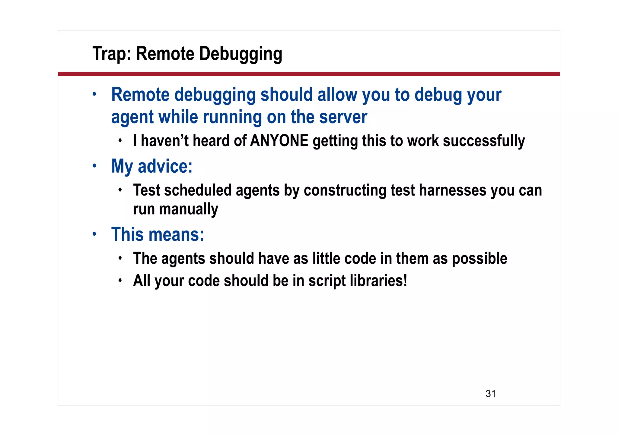 31
Trap: Remote Debugging
• Remote debugging should allow you to debug your
agent while running on the server
 I haven’t heard of ANYONE getting this to work successfully
• My advice:
 Test scheduled agents by constructing test harnesses you can
run manually
• This means:
 The agents should have as little code in them as possible
 All your code should be in script libraries!
 