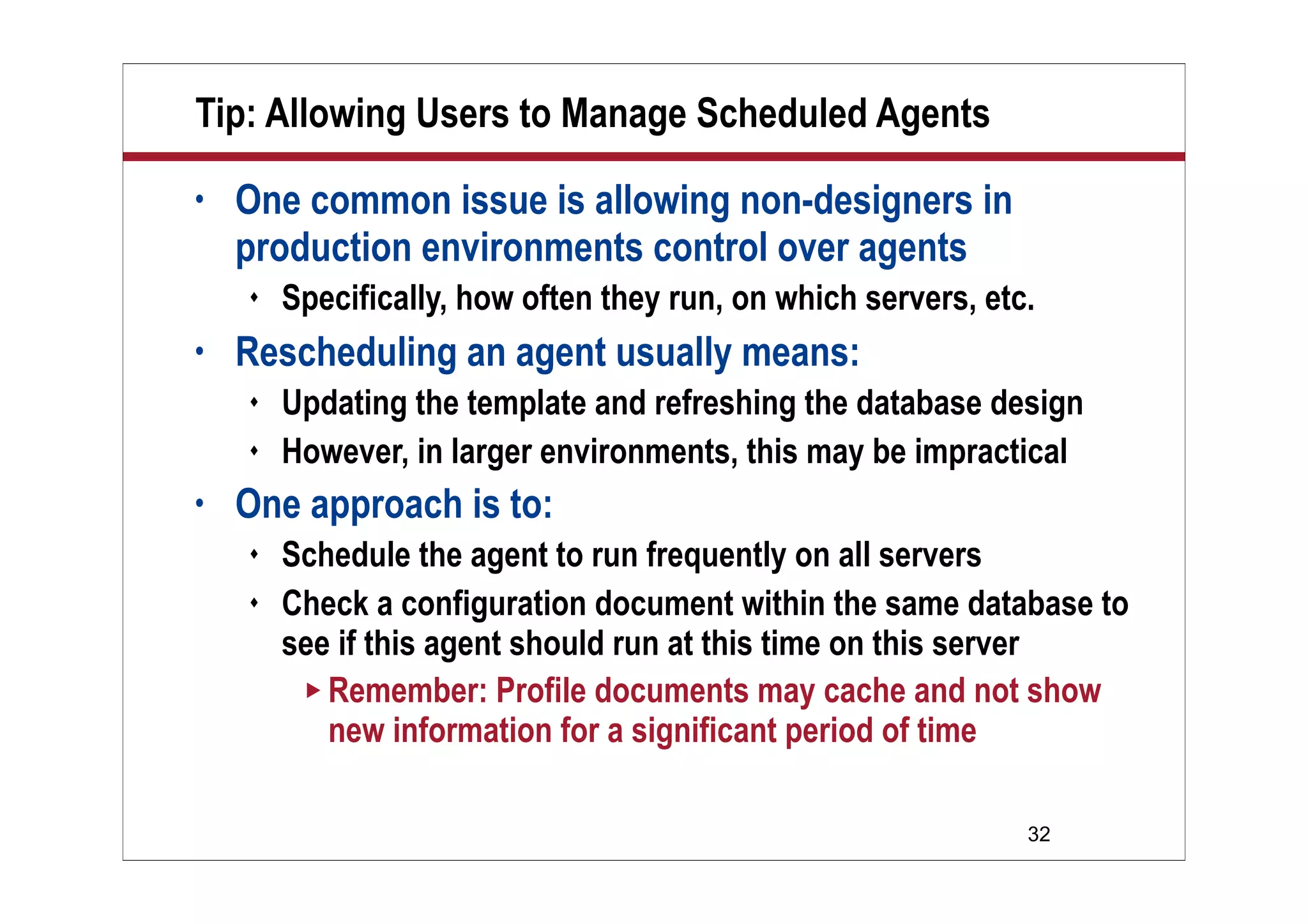 32
Tip: Allowing Users to Manage Scheduled Agents
• One common issue is allowing non-designers in
production environments control over agents
 Specifically, how often they run, on which servers, etc.
• Rescheduling an agent usually means:
 Updating the template and refreshing the database design
 However, in larger environments, this may be impractical
• One approach is to:
 Schedule the agent to run frequently on all servers
 Check a configuration document within the same database to
see if this agent should run at this time on this server
 Remember: Profile documents may cache and not show
new information for a significant period of time
 