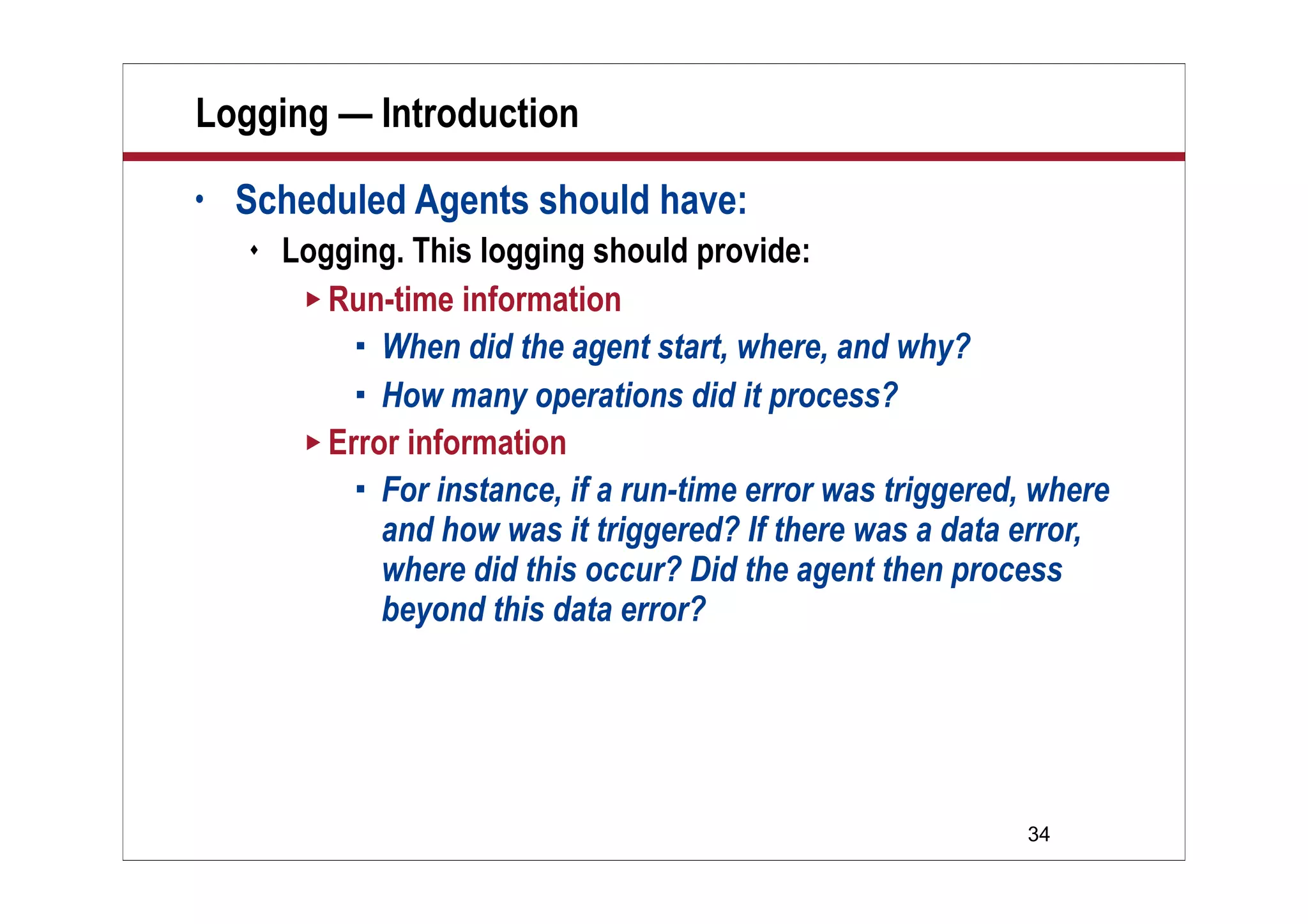 34
Logging — Introduction
• Scheduled Agents should have:
 Logging. This logging should provide:
 Run-time information
 When did the agent start, where, and why?
 How many operations did it process?
 Error information
 For instance, if a run-time error was triggered, where
and how was it triggered? If there was a data error,
where did this occur? Did the agent then process
beyond this data error?
 