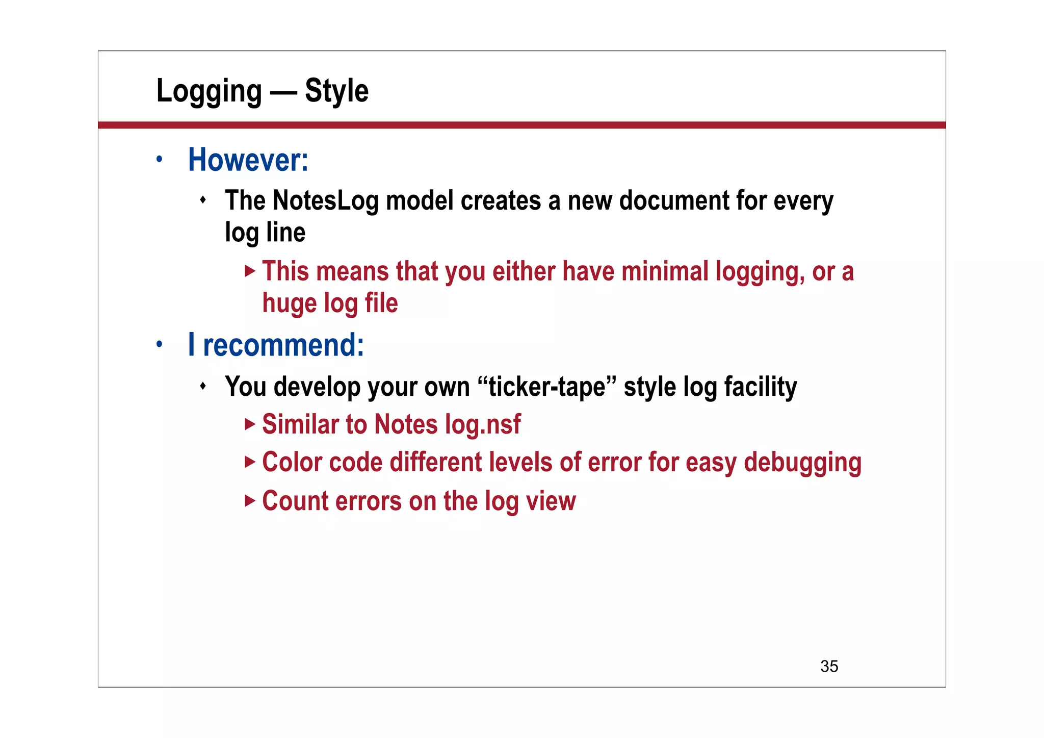 35
Logging — Style
• However:
 The NotesLog model creates a new document for every
log line
 This means that you either have minimal logging, or a
huge log file
• I recommend:
 You develop your own “ticker-tape” style log facility
 Similar to Notes log.nsf
 Color code different levels of error for easy debugging
 Count errors on the log view
 