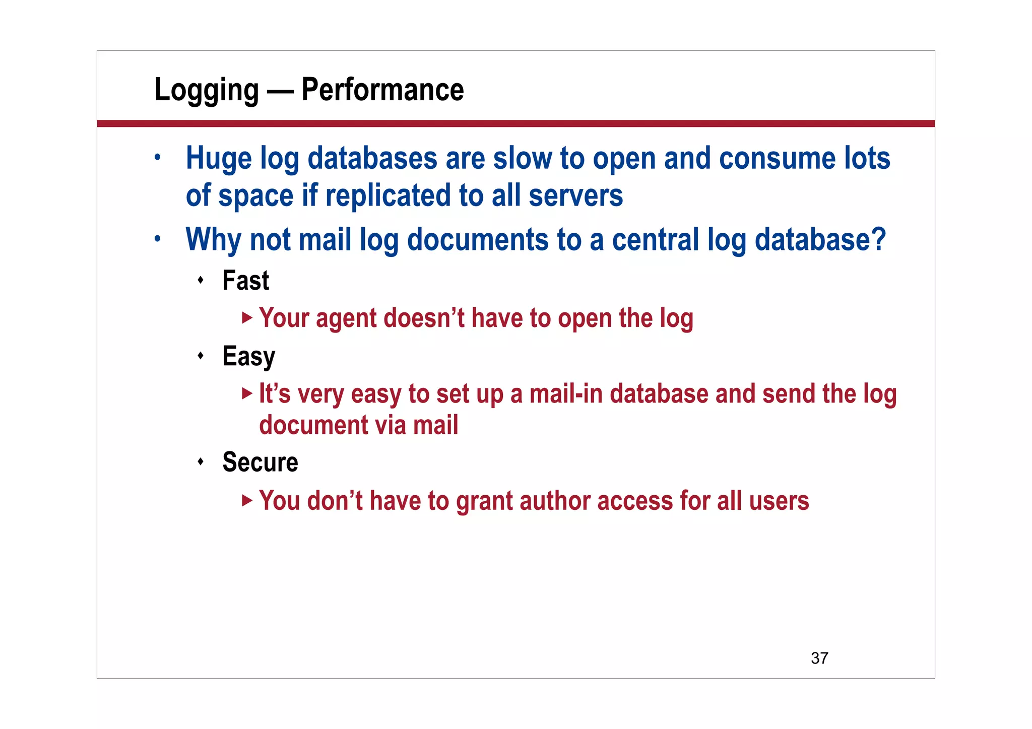 37
Logging — Performance
• Huge log databases are slow to open and consume lots
of space if replicated to all servers
• Why not mail log documents to a central log database?
 Fast
 Your agent doesn’t have to open the log
 Easy
 It’s very easy to set up a mail-in database and send the log
document via mail
 Secure
 You don’t have to grant author access for all users
 