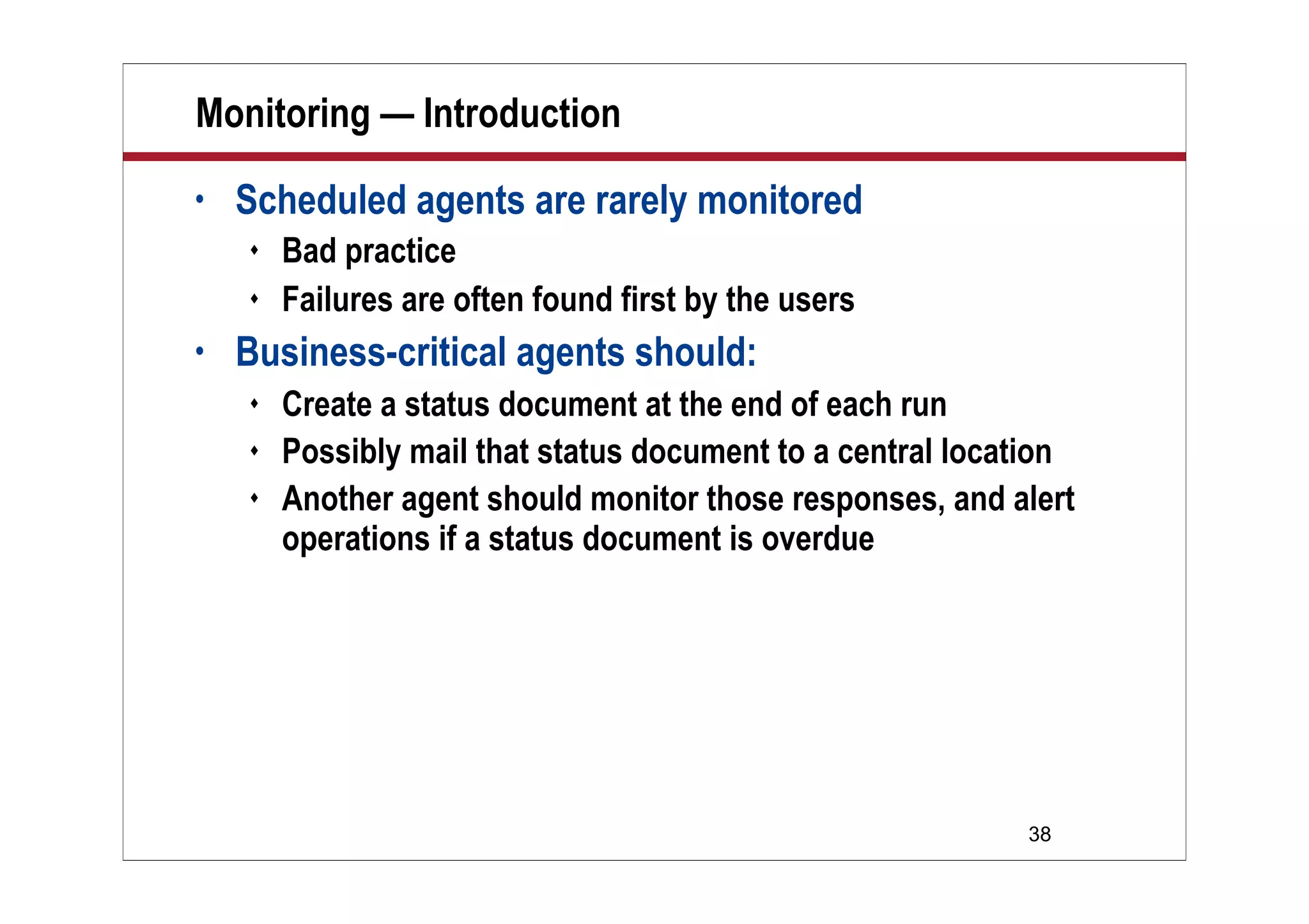 38
Monitoring — Introduction
• Scheduled agents are rarely monitored
 Bad practice
 Failures are often found first by the users
• Business-critical agents should:
 Create a status document at the end of each run
 Possibly mail that status document to a central location
 Another agent should monitor those responses, and alert
operations if a status document is overdue
 