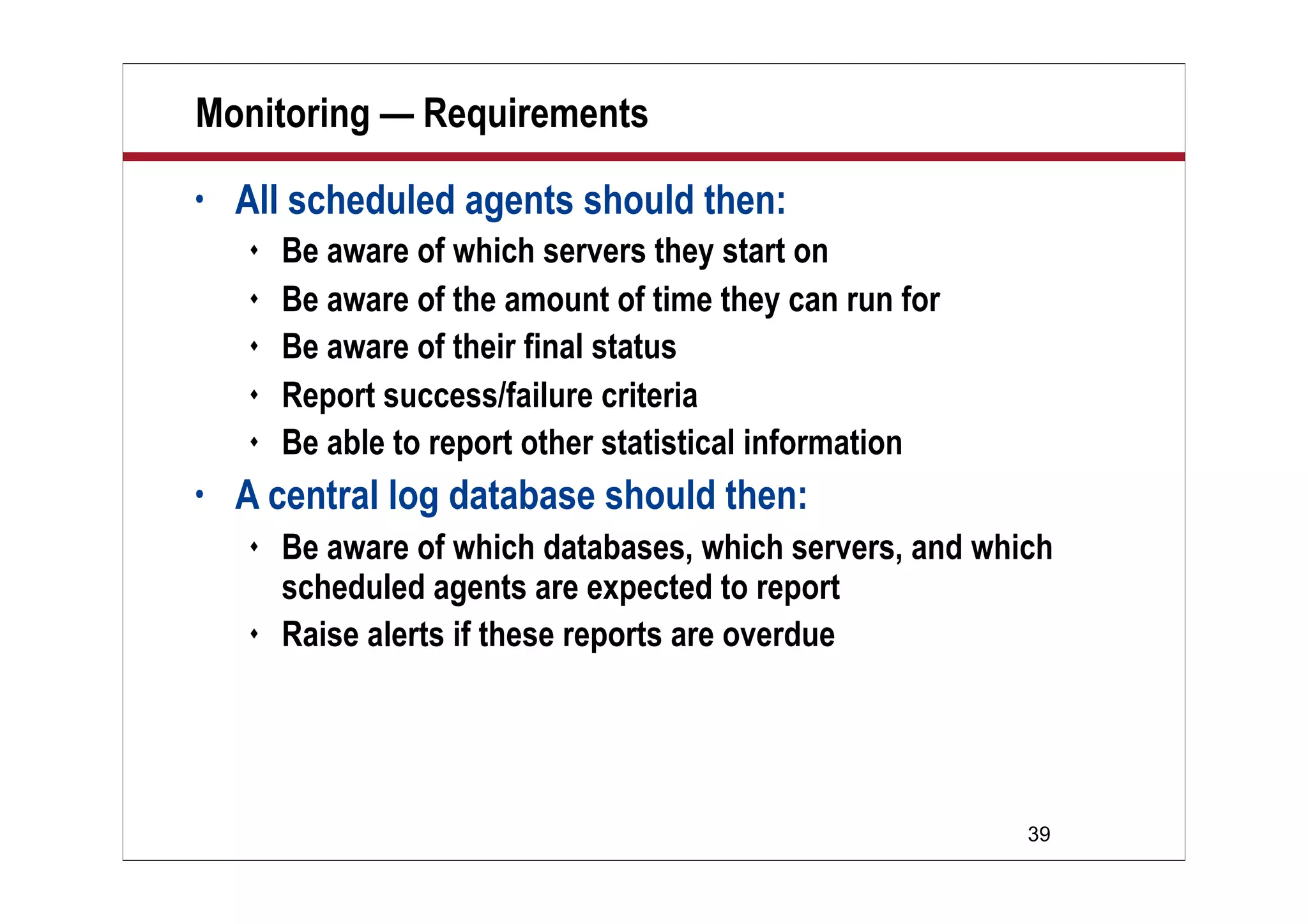 39
Monitoring — Requirements
• All scheduled agents should then:
 Be aware of which servers they start on
 Be aware of the amount of time they can run for
 Be aware of their final status
 Report success/failure criteria
 Be able to report other statistical information
• A central log database should then:
 Be aware of which databases, which servers, and which
scheduled agents are expected to report
 Raise alerts if these reports are overdue
 
