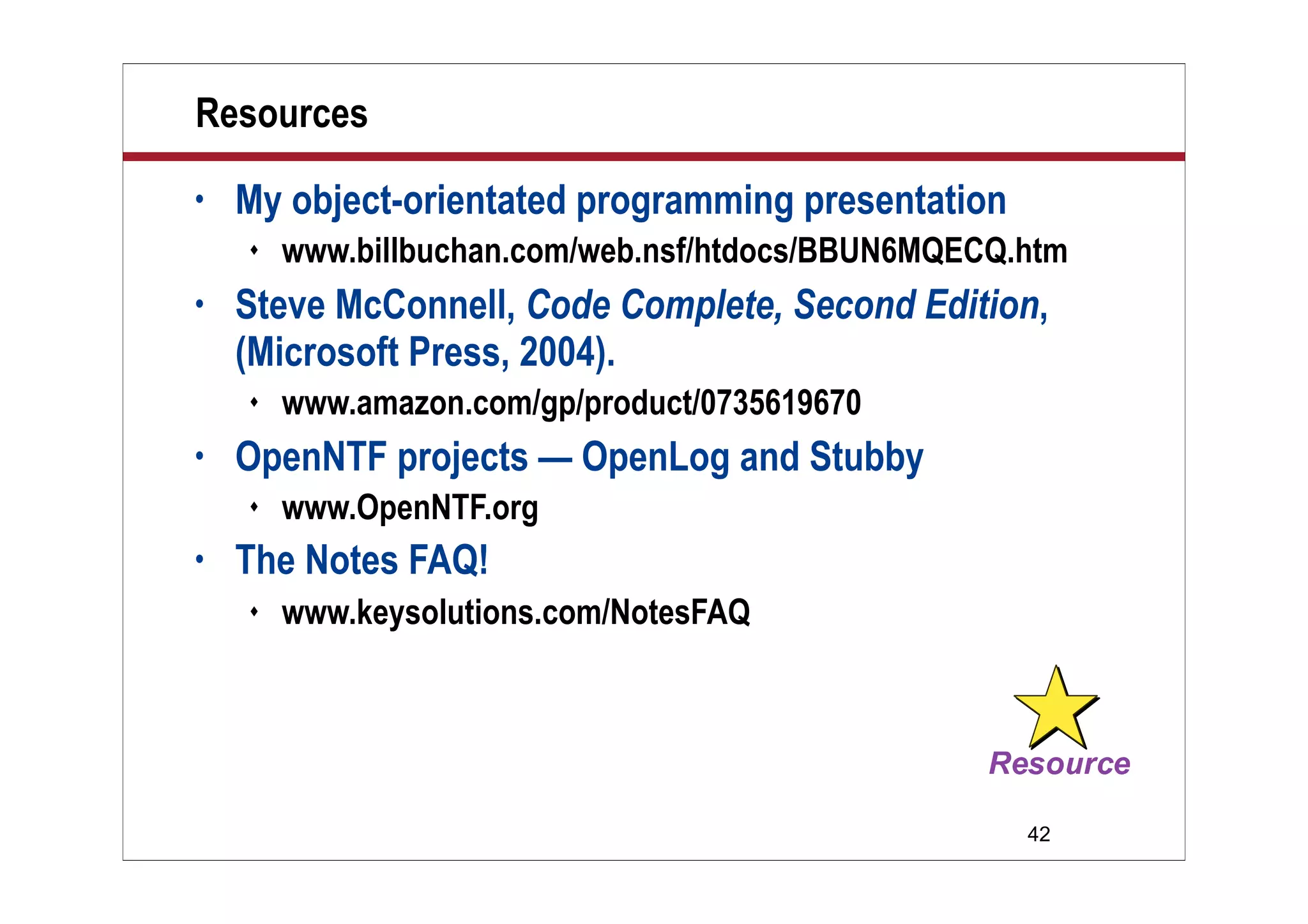 42
Resources
• My object-orientated programming presentation
 www.billbuchan.com/web.nsf/htdocs/BBUN6MQECQ.htm
• Steve McConnell, Code Complete, Second Edition,
(Microsoft Press, 2004).
 www.amazon.com/gp/product/0735619670
• OpenNTF projects — OpenLog and Stubby
 www.OpenNTF.org
• The Notes FAQ!
 www.keysolutions.com/NotesFAQ
 
