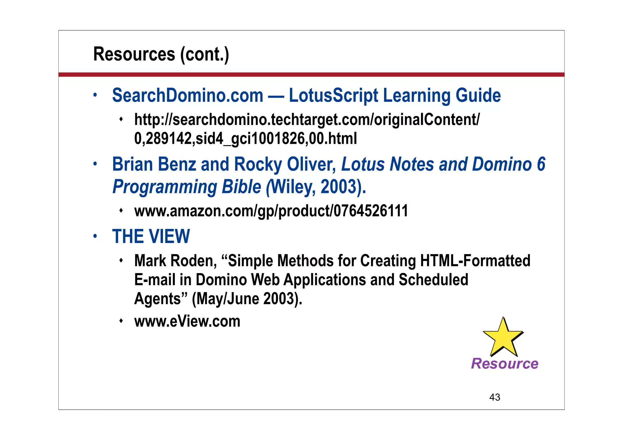 43
Resources (cont.)
• SearchDomino.com — LotusScript Learning Guide
 http://searchdomino.techtarget.com/originalContent/
0,289142,sid4_gci1001826,00.html
• Brian Benz and Rocky Oliver, Lotus Notes and Domino 6
Programming Bible (Wiley, 2003).
 www.amazon.com/gp/product/0764526111
• THE VIEW
 Mark Roden, “Simple Methods for Creating HTML-Formatted
E-mail in Domino Web Applications and Scheduled
Agents” (May/June 2003).
 www.eView.com
 