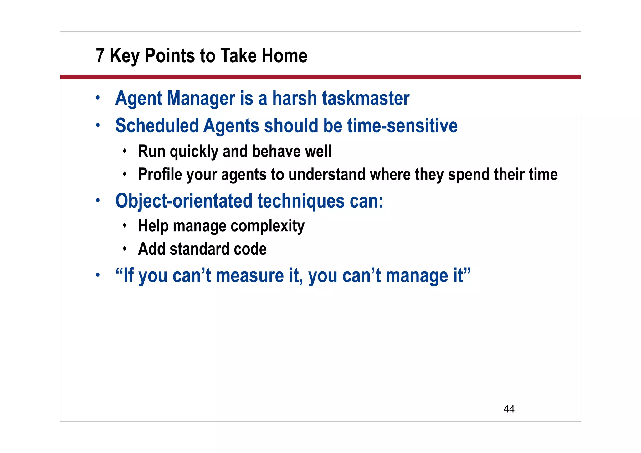 44
7 Key Points to Take Home
• Agent Manager is a harsh taskmaster
• Scheduled Agents should be time-sensitive
 Run quickly and behave well
 Profile your agents to understand where they spend their time
• Object-orientated techniques can:
 Help manage complexity
 Add standard code
• “If you can’t measure it, you can’t manage it”
 