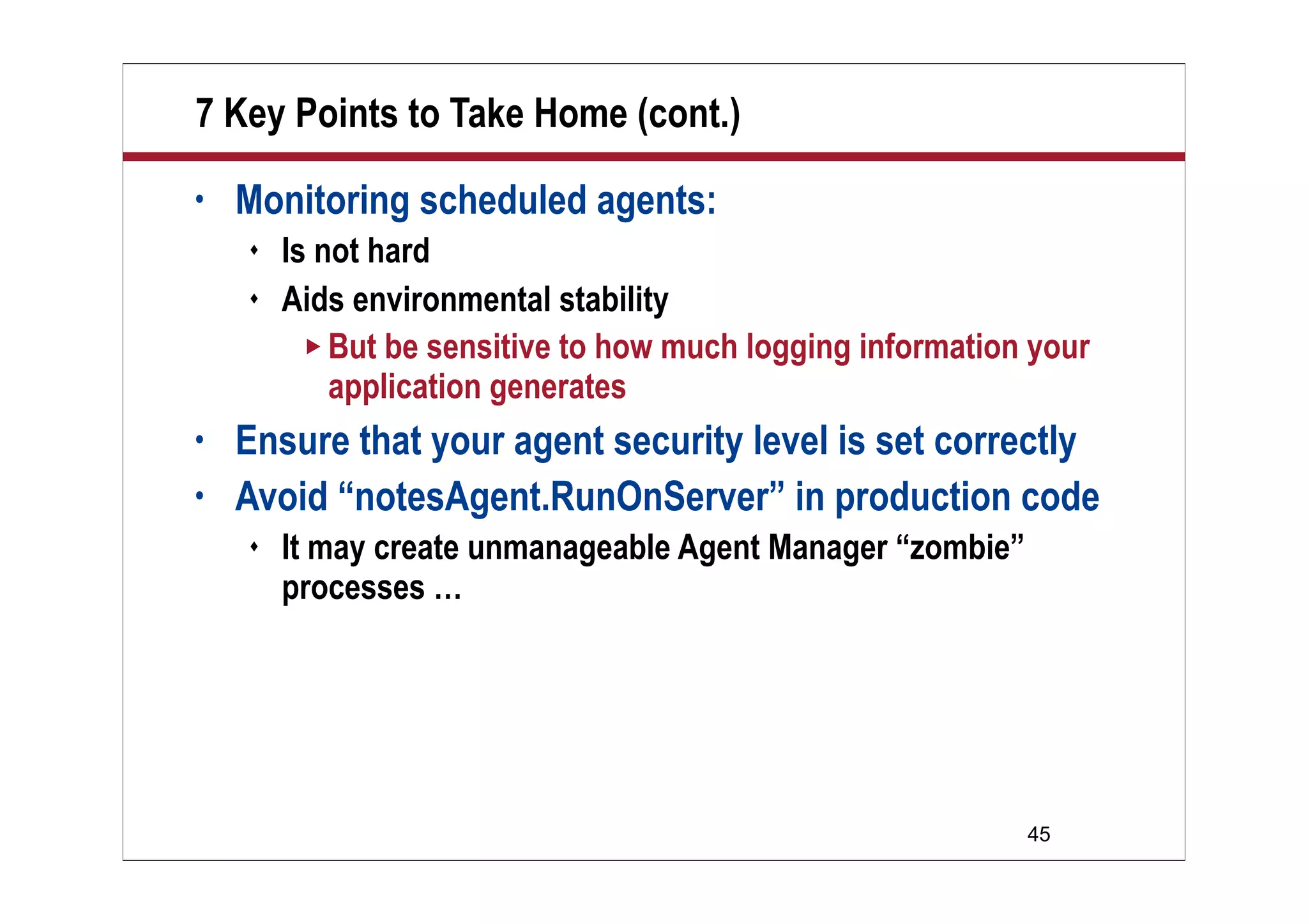 45
7 Key Points to Take Home (cont.)
• Monitoring scheduled agents:
 Is not hard
 Aids environmental stability
 But be sensitive to how much logging information your
application generates
• Ensure that your agent security level is set correctly
• Avoid “notesAgent.RunOnServer” in production code
 It may create unmanageable Agent Manager “zombie”
processes …
 