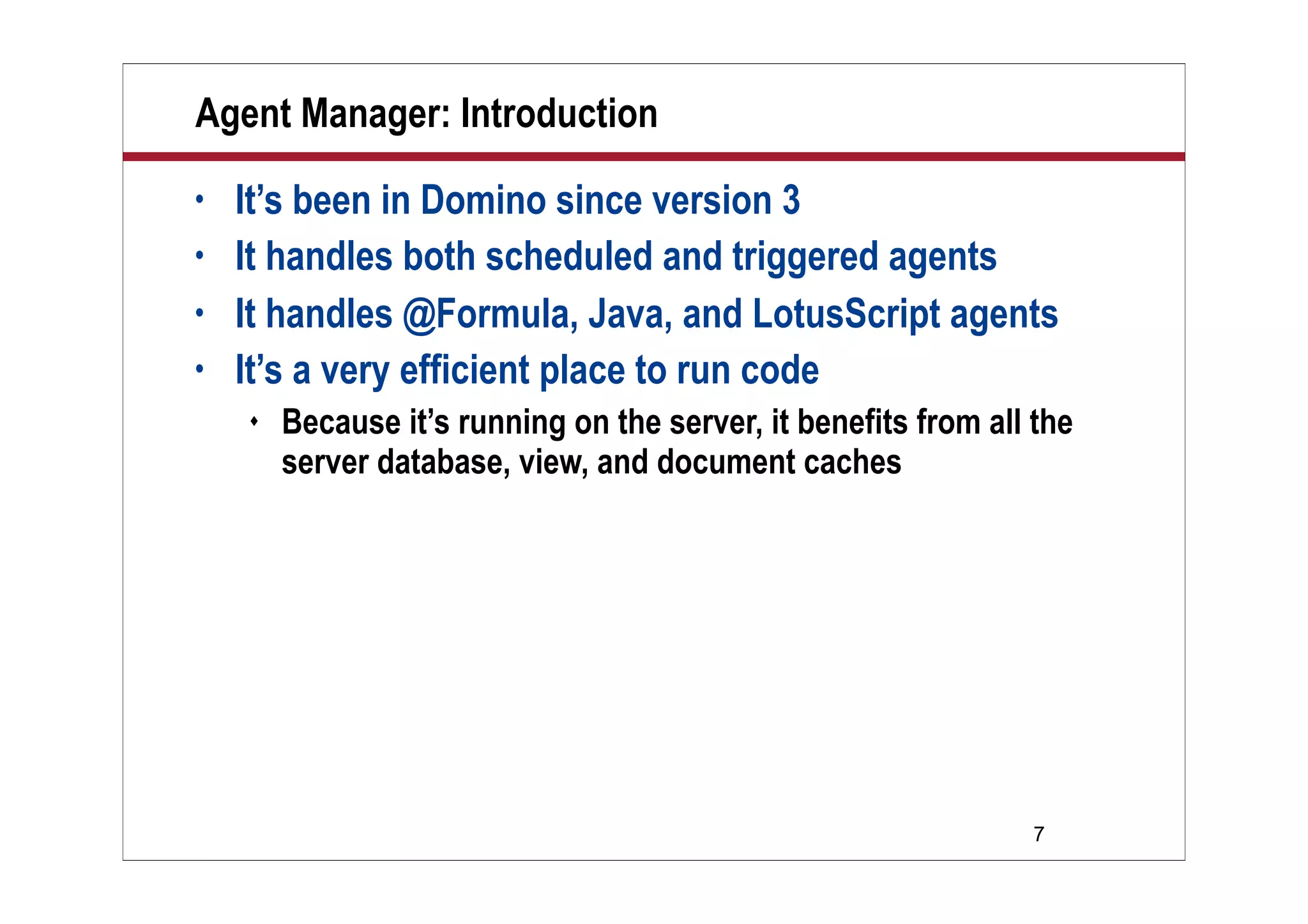 7
Agent Manager: Introduction
• It’s been in Domino since version 3
• It handles both scheduled and triggered agents
• It handles @Formula, Java, and LotusScript agents
• It’s a very efficient place to run code
 Because it’s running on the server, it benefits from all the
server database, view, and document caches
 