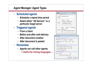 10
Agent Manager: Agent Types
• Scheduled agents
 Schedule a repeat time period
 Select either “All Servers” or a
particular target server
• Triggered agents
 From a client
 Before and after mail delivery
 After document creation
 After document is pasted
• Remember
 Agents can call other agents
 Useful for mixing languages …
 