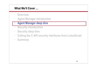 11
What We’ll Cover …
• Overview
• Agent Manager introduction
• Agent Manager deep dive
• Security introduction
• Security deep dive
• Calling the C API security interfaces from LotusScript
• Summary
 