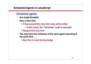 12
Scheduled Agents in LotusScript
• Scheduled agents:
 Are single-threaded
 Have a time limit
 If they exceed this time limit, they will be killed
 In this event, the “Terminate” code is executed
 Respect this time limit
 You may have two instances of the same agent executing at
the same time …
 Bear this in mind during design
 