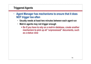 14
Triggered Agents
• Agent Manager has mechanisms to ensure that it does
NOT trigger too often
 Usually needs at least two minutes between each agent run
 Mail-in agents may not trigger enough
 So if you have to rely on a mail-in database, create another
mechanism to pick up all “unprocessed” documents, such
as a status view
 