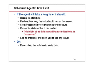 15
Scheduled Agents: Time Limit
• If the agent will take a long time, it should:
 Record its start time
 Find out how long the task should run on this server
 Stop processing before this time period occurs
 Record its state so that it can restart
 This might be as little as marking each document as
“processed”
 Log its progress, and allow you to see any issues
• Or:
 Re-architect the solution to avoid this
 