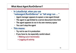 16
What About Agent.RunOnServer?
• In LotusScript, when you use
“notesagent.RunOnServer” or “tell amgr run … ”
 Agent manager appears to spawn a new agent thread
 The agent is not limited to a server-document time limit
 The agent appears to run in its own memory space
 You can’t stop the agent
• This means:
 Try not to use it in production
 If you have to, be especially careful about:
 Making sure it terminates
 Logging all activity
 