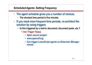 17
Scheduled Agents: Setting Frequency
• The agent schedule gives you a number of choices
 The shortest time period is five minutes
• If you need more frequent time periods, re-architect the
solution by using triggers
 Is this triggered by a mail-in document, document paste, etc.?
 Use Trigger Happy
 Open source project
 www.openntf.org
 Can trigger LotusScript agents on Extension Manager
events
 