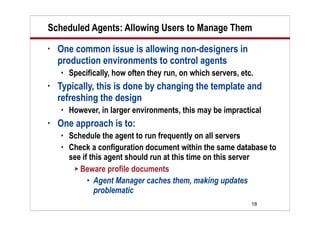 18
Scheduled Agents: Allowing Users to Manage Them
• One common issue is allowing non-designers in
production environments to control agents
 Specifically, how often they run, on which servers, etc.
• Typically, this is done by changing the template and
refreshing the design
 However, in larger environments, this may be impractical
• One approach is to:
 Schedule the agent to run frequently on all servers
 Check a configuration document within the same database to
see if this agent should run at this time on this server
 Beware profile documents
 Agent Manager caches them, making updates
problematic
 