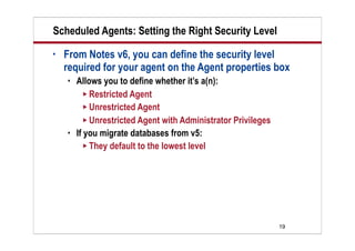 19
Scheduled Agents: Setting the Right Security Level
• From Notes v6, you can define the security level
required for your agent on the Agent properties box
 Allows you to define whether it’s a(n):
 Restricted Agent
 Unrestricted Agent
 Unrestricted Agent with Administrator Privileges
 If you migrate databases from v5:
 They default to the lowest level
 