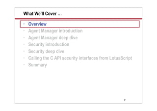 2
What We’ll Cover …
• Overview
• Agent Manager introduction
• Agent Manager deep dive
• Security introduction
• Security deep dive
• Calling the C API security interfaces from LotusScript
• Summary
 