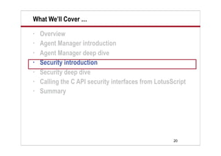 20
What We’ll Cover …
• Overview
• Agent Manager introduction
• Agent Manager deep dive
• Security introduction
• Security deep dive
• Calling the C API security interfaces from LotusScript
• Summary
 