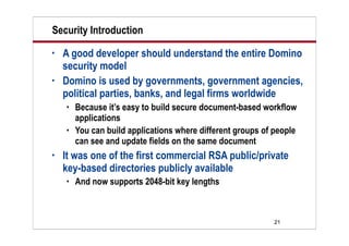 21
Security Introduction
• A good developer should understand the entire Domino
security model
• Domino is used by governments, government agencies,
political parties, banks, and legal firms worldwide
 Because it’s easy to build secure document-based workflow
applications
 You can build applications where different groups of people
can see and update fields on the same document
• It was one of the first commercial RSA public/private
key-based directories publicly available
 And now supports 2048-bit key lengths
 