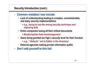 22
Security Introduction (cont.)
• Common mistakes I see include:
 Lack of understanding leading to complex, unmaintainable,
and leaky security implementations
 e.g., trying to use the wrong security technique and
exposing data
 Entire companies losing all their critical documents
 Reader/author field mismanagement
 Users being granted too high a security level for their function
 e.g., “-Default-” set to Editor in the directory!
 External agencies making private information public
• Don’t add yourself to this list!
 