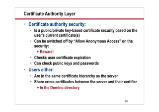 26
Certificate Authority Layer
• Certificate authority security:
 Is a public/private key-based certificate security based on the
user’s current certificate(s)
 Can be switched off by “Allow Anonymous Access” on the
security:
 Beware!
 Checks user certificate expiration
 Can check public keys and passwords
• Users either:
 Are in the same certificate hierarchy as the server
 Share cross certificates between the server and their certifier
 In the Domino directory
 