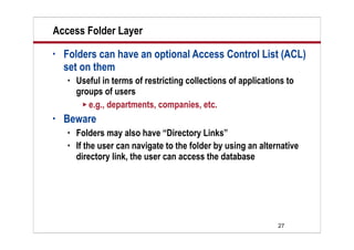 27
Access Folder Layer
• Folders can have an optional Access Control List (ACL)
set on them
 Useful in terms of restricting collections of applications to
groups of users
 e.g., departments, companies, etc.
• Beware
 Folders may also have “Directory Links”
 If the user can navigate to the folder by using an alternative
directory link, the user can access the database
 