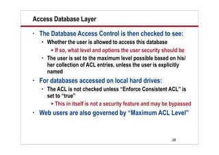 28
Access Database Layer
• The Database Access Control is then checked to see:
 Whether the user is allowed to access this database
 If so, what level and options the user security should be
 The user is set to the maximum level possible based on his/
her collection of ACL entries, unless the user is explicitly
named
• For databases accessed on local hard drives:
 The ACL is not checked unless “Enforce Consistent ACL” is
set to “true”
 This in itself is not a security feature and may be bypassed
• Web users are also governed by “Maximum ACL Level”
 