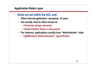 29
Application Roles Layer
• Roles are set within the ACL and:
 Allow internal-application “grouping” of users
 Are usually used to allow access to:
 Particular design elements
 Reader/Author fields in documents
 For instance, applications usually have “Administrator” roles
 @IsMember(“[Administrator]”; @userRoles)
 